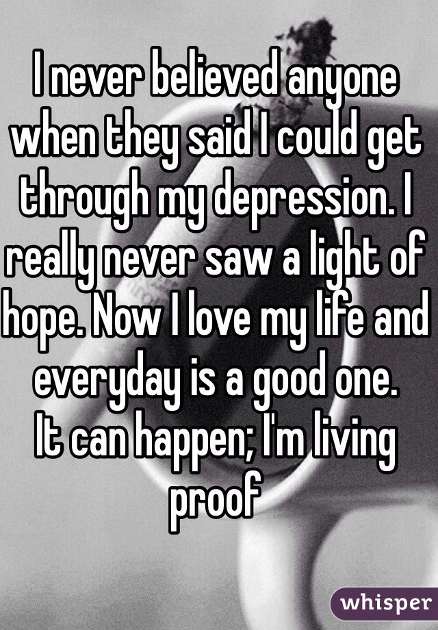 I never believed anyone when they said I could get through my depression. I really never saw a light of hope. Now I love my life and everyday is a good one.
It can happen; I'm living proof