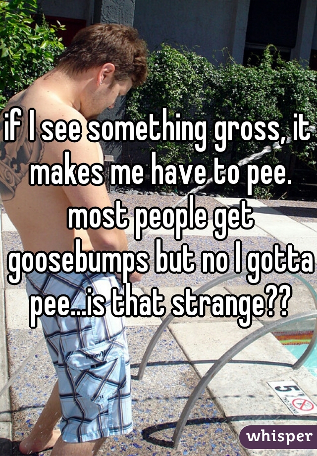 if I see something gross, it makes me have to pee. most people get goosebumps but no I gotta pee...is that strange??
