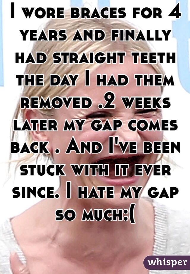 I wore braces for 4 years and finally had straight teeth the day I had them removed .2 weeks later my gap comes back . And I've been stuck with it ever since. I hate my gap so much:(