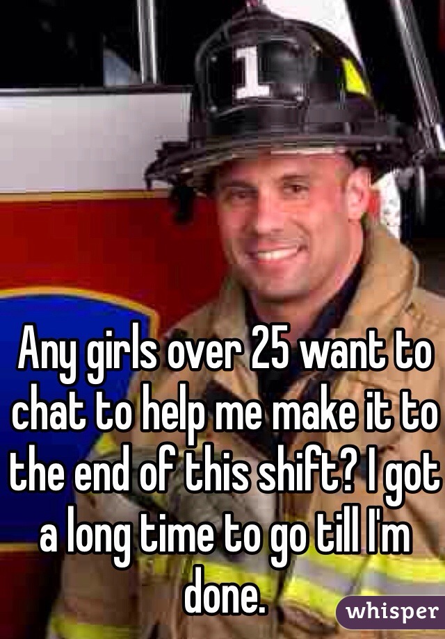 Any girls over 25 want to chat to help me make it to the end of this shift? I got a long time to go till I'm done. 