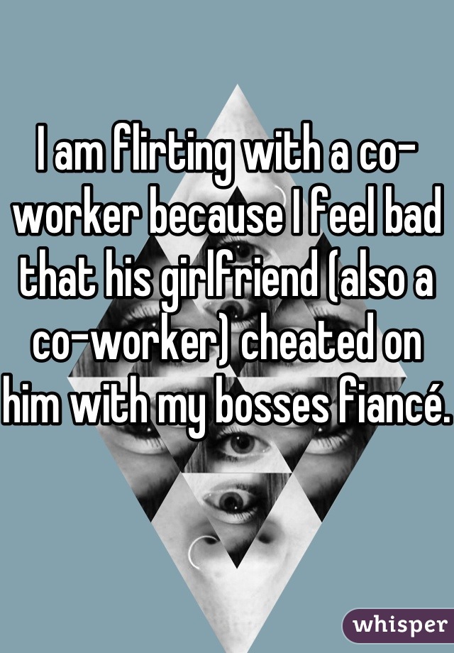I am flirting with a co-worker because I feel bad that his girlfriend (also a co-worker) cheated on him with my bosses fiancé.