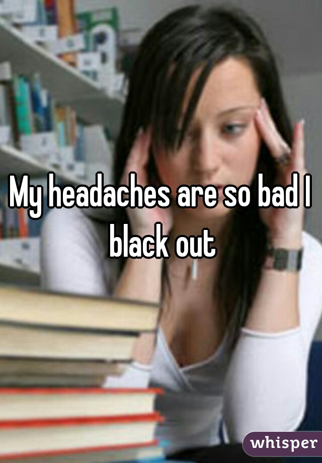 My headaches are so bad I black out