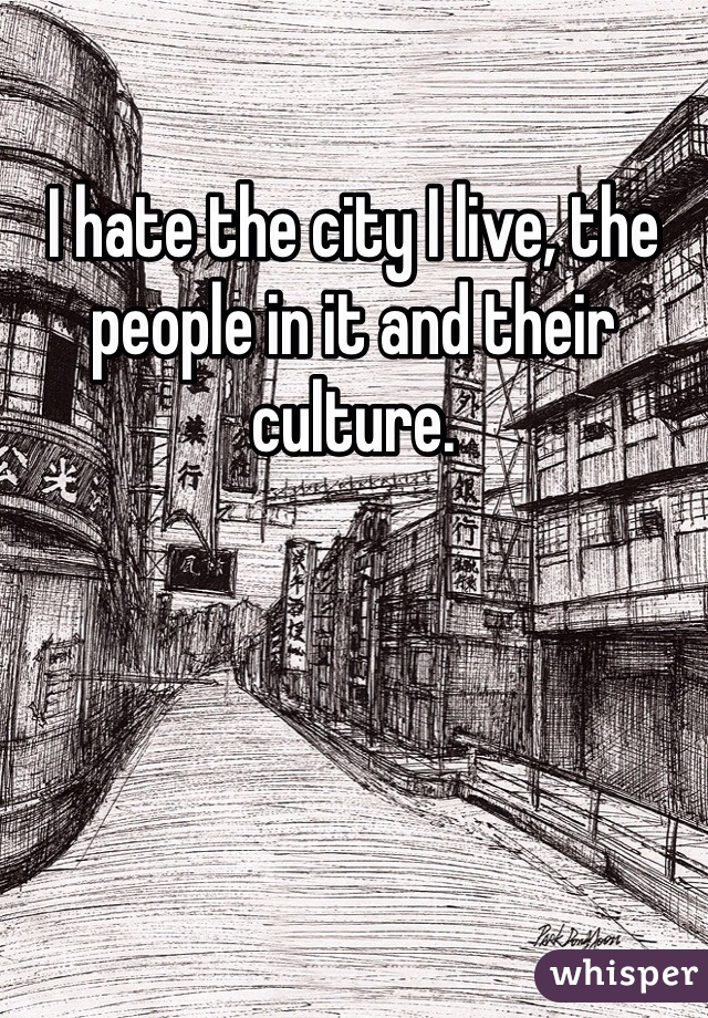 I hate the city I live, the people in it and their culture.