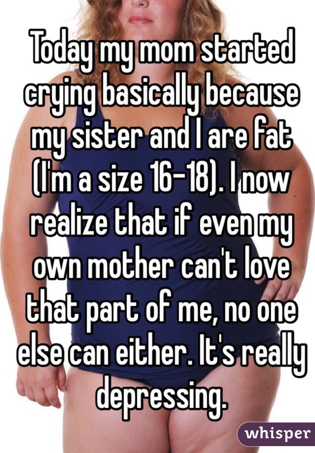 Today my mom started crying basically because my sister and I are fat (I'm a size 16-18). I now realize that if even my own mother can't love that part of me, no one else can either. It's really depressing.