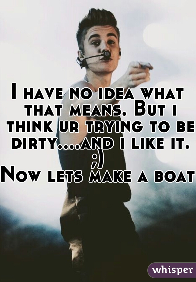 I have no idea what that means. But i think ur trying to be dirty....and i like it. ;) 

Now lets make a boat.