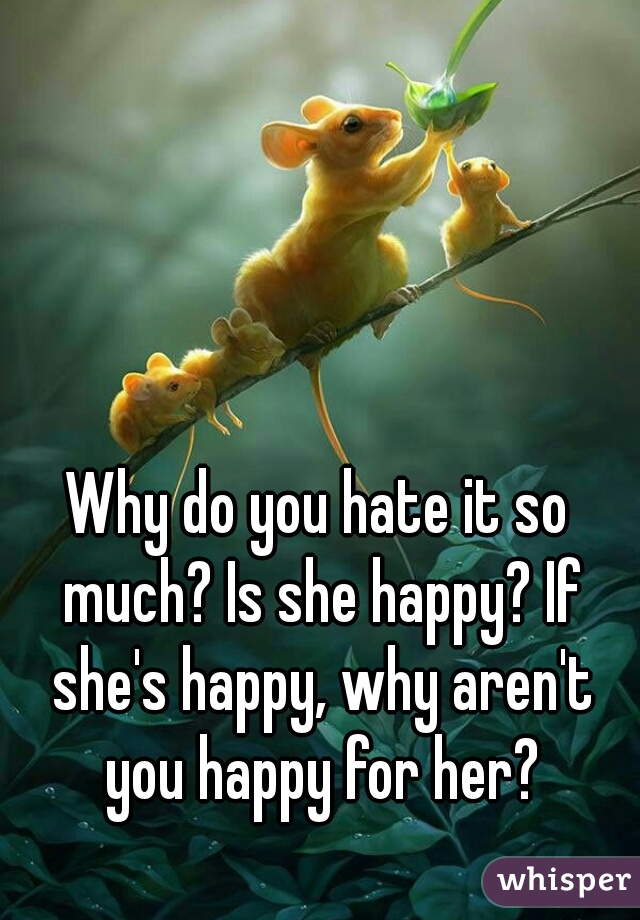 Why do you hate it so much? Is she happy? If she's happy, why aren't you happy for her?