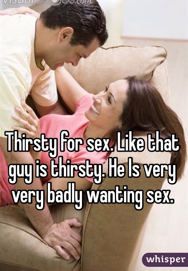 Thirsty for sex. Like that guy is thirsty. He Is very very badly wanting sex.