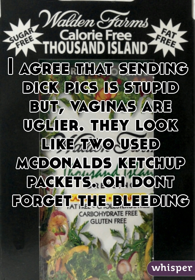 I agree that sending dick pics is stupid but, vaginas are uglier. they look like two used mcdonalds ketchup packets. oh dont forget the bleeding