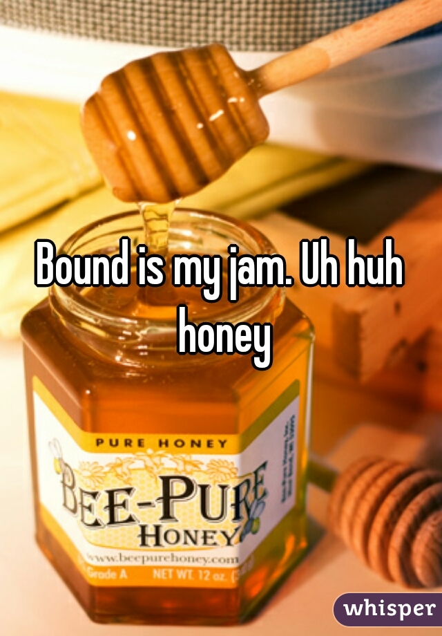 Bound is my jam. Uh huh honey