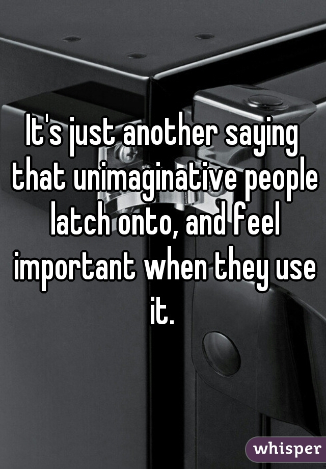 It's just another saying that unimaginative people latch onto, and feel important when they use it. 

