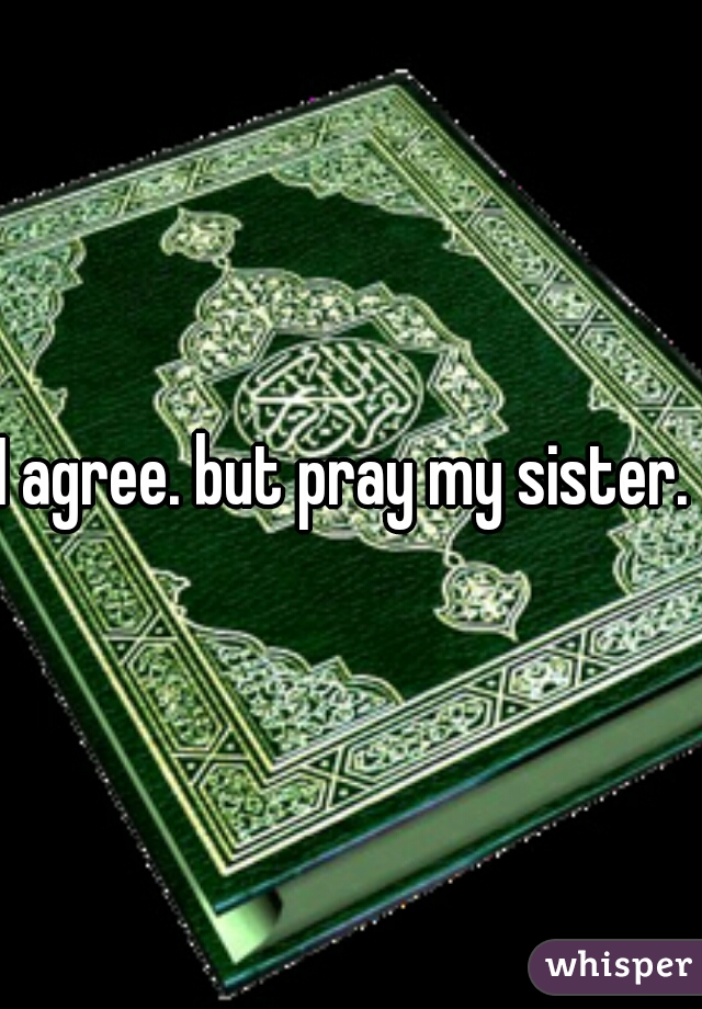I agree. but pray my sister. 