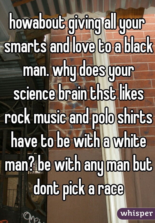 howabout giving all your smarts and love to a black man. why does your science brain thst likes rock music and polo shirts have to be with a white man? be with any man but dont pick a race