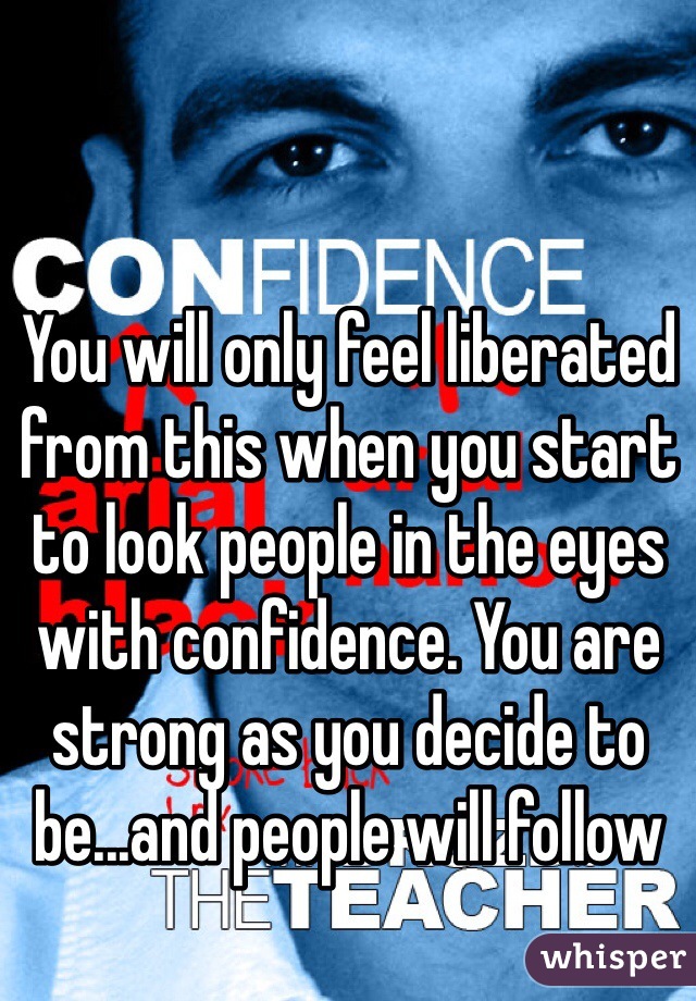 You will only feel liberated from this when you start to look people in the eyes with confidence. You are strong as you decide to be...and people will follow