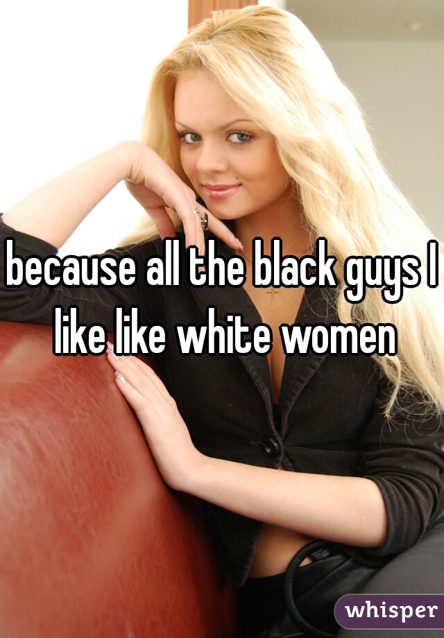 because all the black guys I like like white women
