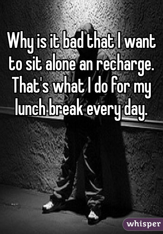 Why is it bad that I want to sit alone an recharge. 
That's what I do for my lunch break every day. 