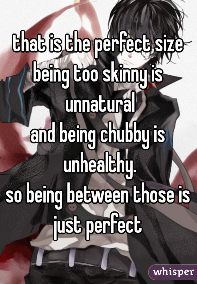 that is the perfect size
being too skinny is unnatural
and being chubby is unhealthy.
so being between those is
just perfect