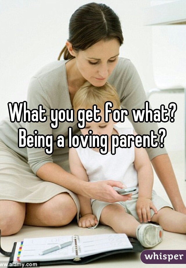 What you get for what? Being a loving parent? 