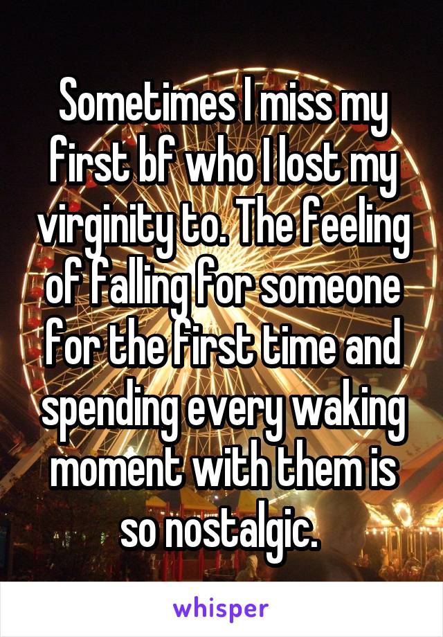 Sometimes I miss my first bf who I lost my virginity to. The feeling of falling for someone for the first time and spending every waking moment with them is so nostalgic. 