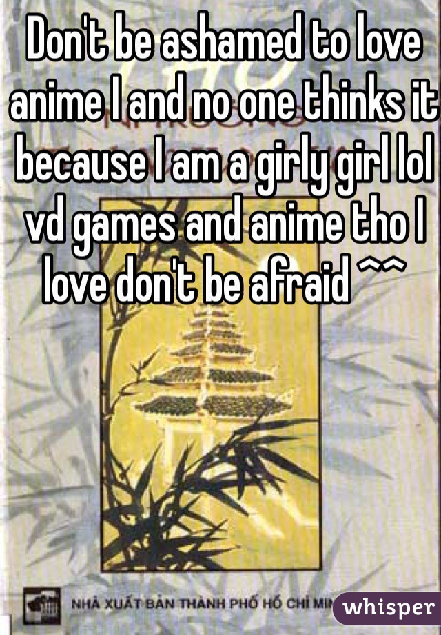 Don't be ashamed to love anime I and no one thinks it because I am a girly girl lol vd games and anime tho I love don't be afraid ^^ 