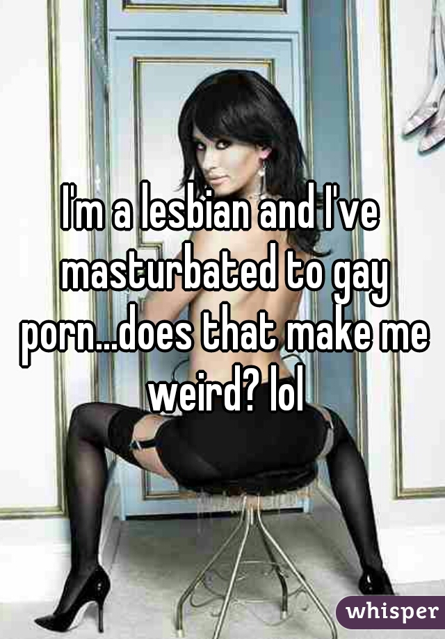 I'm a lesbian and I've masturbated to gay porn...does that make me weird? lol