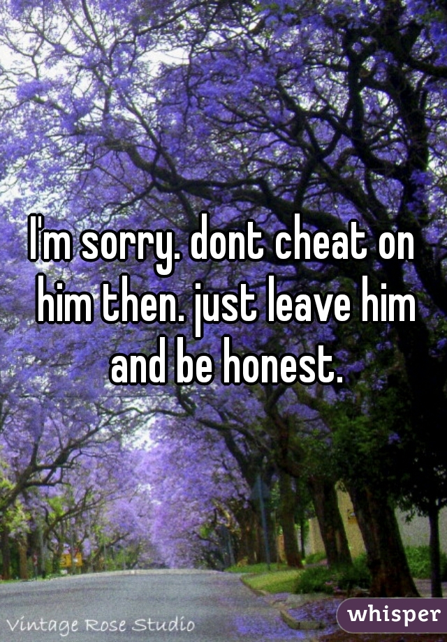 I'm sorry. dont cheat on him then. just leave him and be honest.