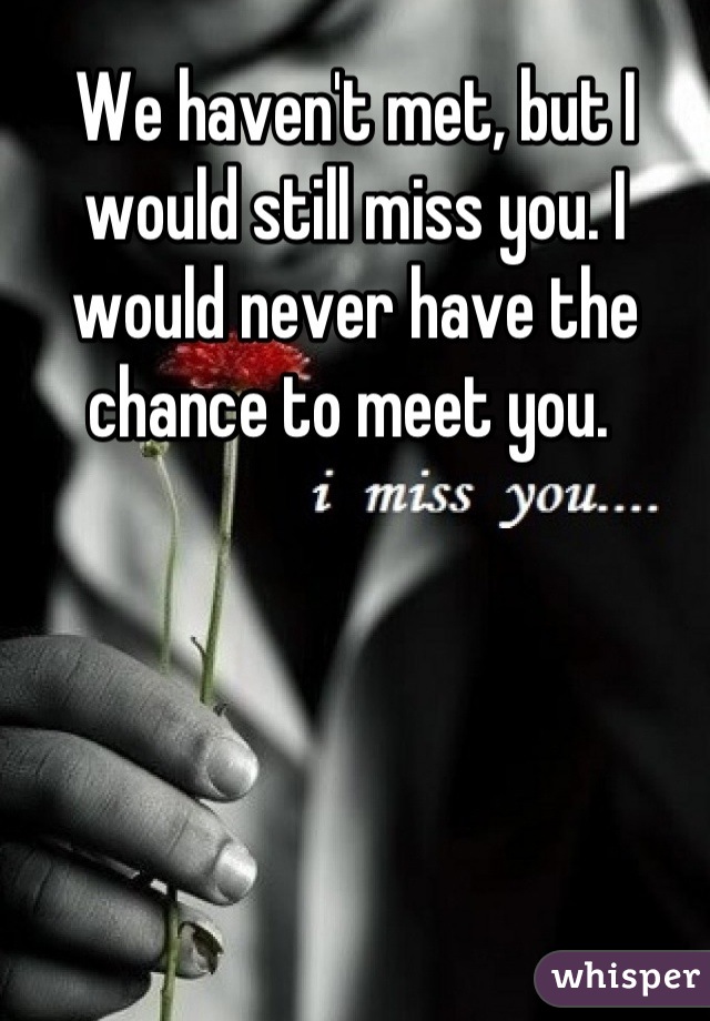 We haven't met, but I would still miss you. I would never have the chance to meet you. 