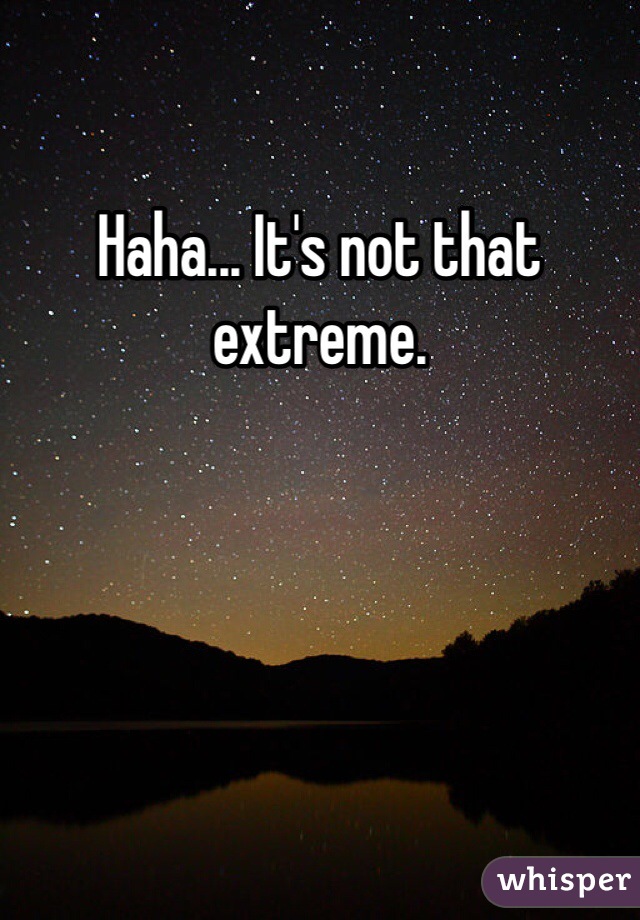 Haha... It's not that extreme. 