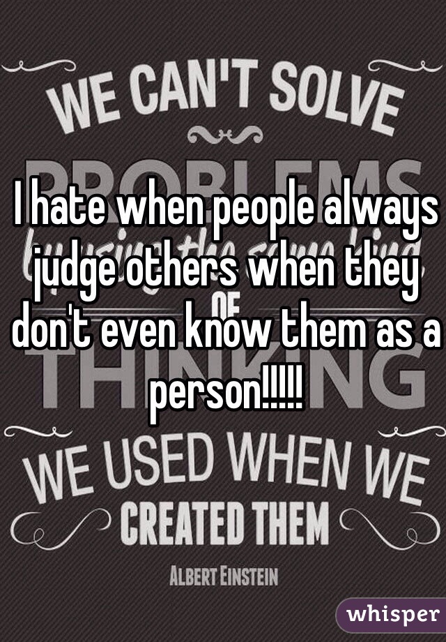 I hate when people always judge others when they don't even know them as a person!!!!!