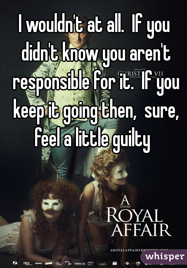 I wouldn't at all.  If you didn't know you aren't responsible for it.  If you keep it going then,  sure, feel a little guilty  