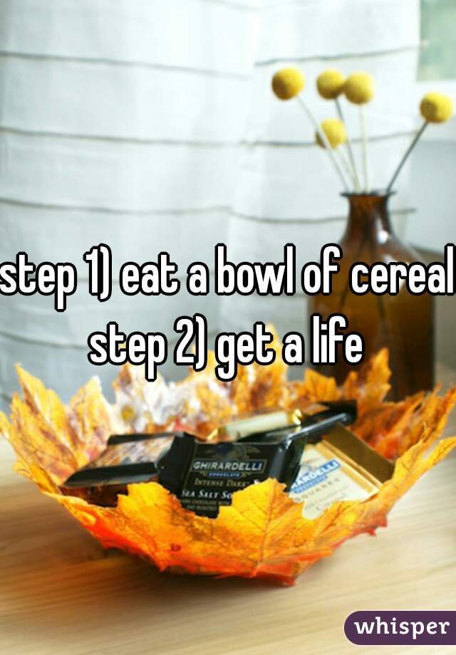 step 1) eat a bowl of cereal
step 2) get a life