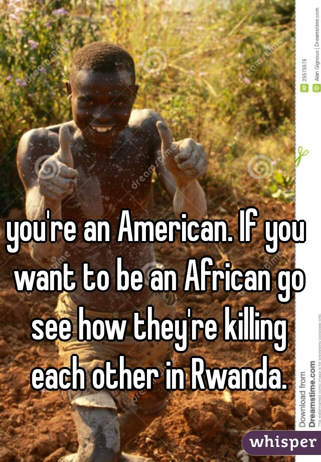 you're an American. If you want to be an African go see how they're killing each other in Rwanda.