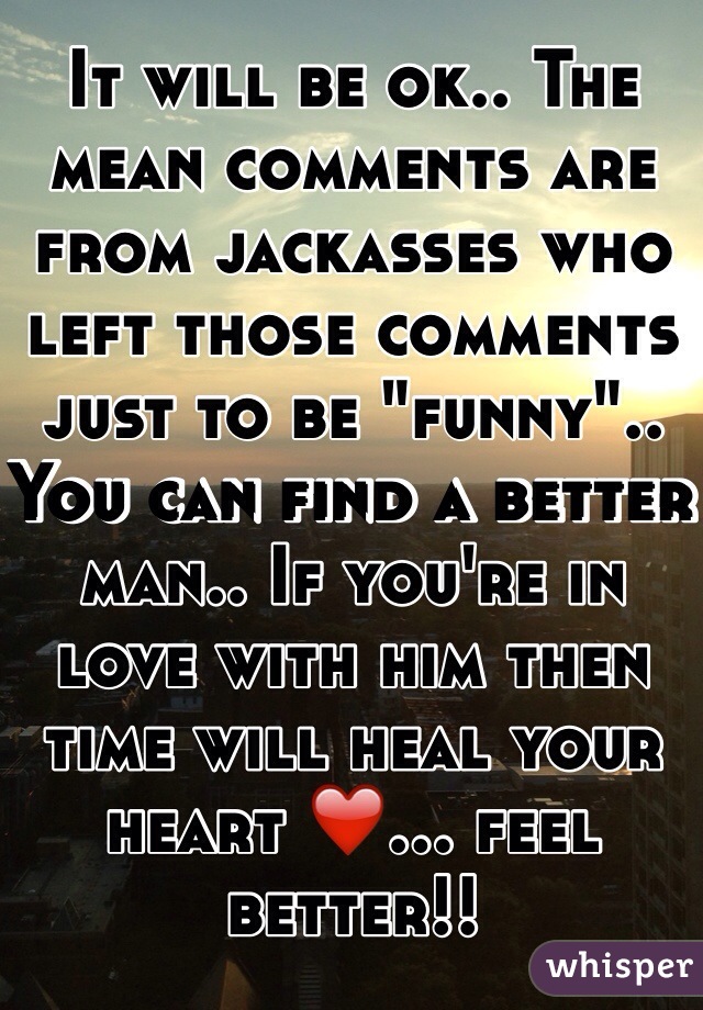 It will be ok.. The mean comments are from jackasses who left those comments just to be "funny".. You can find a better man.. If you're in love with him then time will heal your heart ❤️... feel better!!