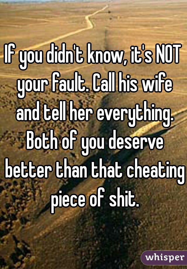 If you didn't know, it's NOT your fault. Call his wife and tell her everything. Both of you deserve better than that cheating piece of shit.