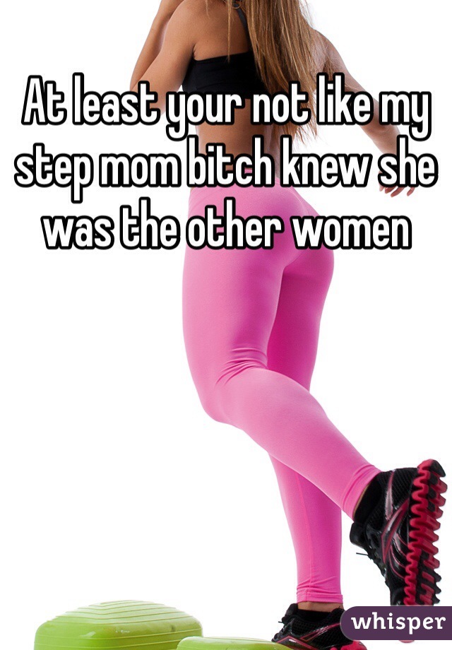 At least your not like my step mom bitch knew she was the other women