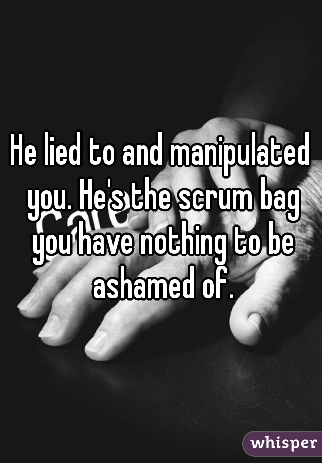 He lied to and manipulated you. He's the scrum bag you have nothing to be ashamed of.