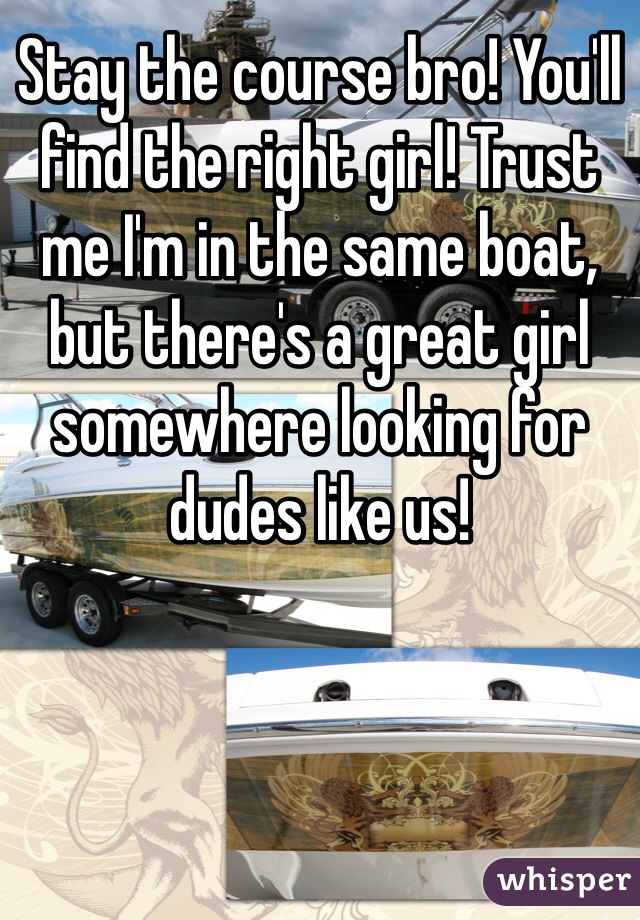 Stay the course bro! You'll find the right girl! Trust me I'm in the same boat, but there's a great girl somewhere looking for dudes like us! 