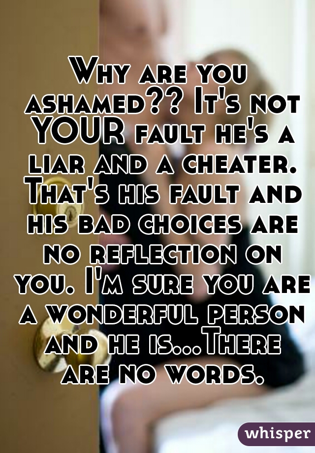 Why are you ashamed?? It's not YOUR fault he's a liar and a cheater. That's his fault and his bad choices are no reflection on you. I'm sure you are a wonderful person and he is...There are no words.
