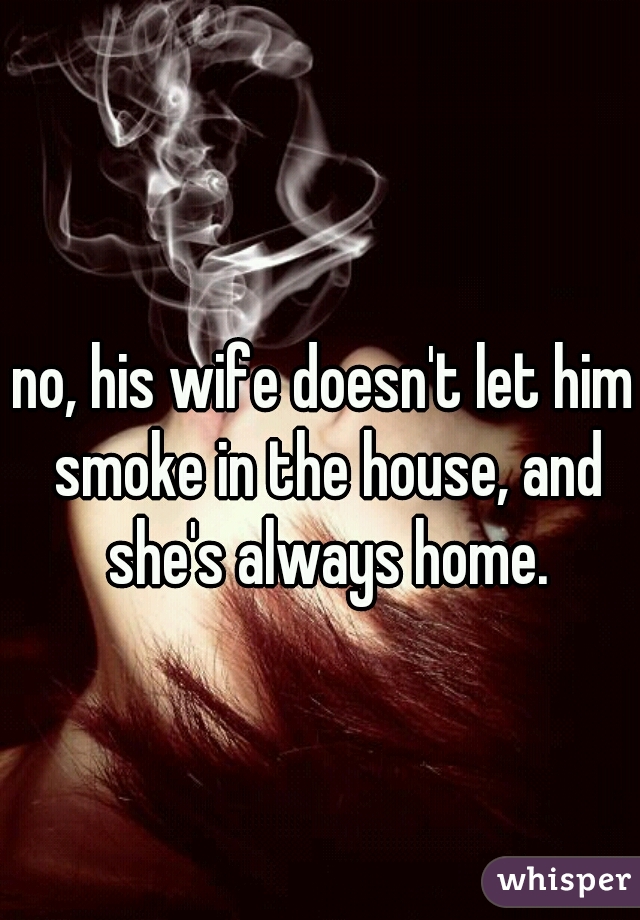 no, his wife doesn't let him smoke in the house, and she's always home.