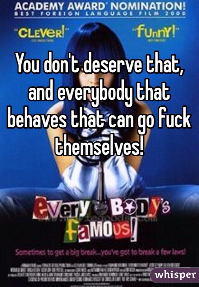
You don't deserve that, and everybody that behaves that can go fuck themselves!
