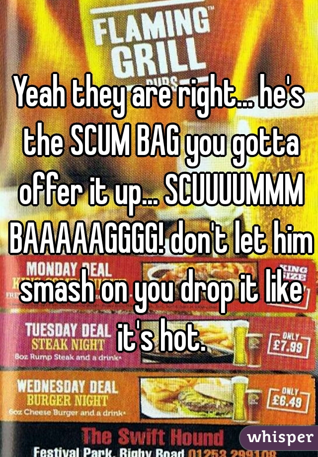 Yeah they are right... he's the SCUM BAG you gotta offer it up... SCUUUUMMM BAAAAAGGGG! don't let him smash on you drop it like it's hot.