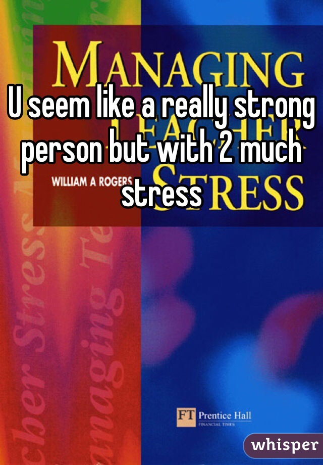 U seem like a really strong person but with 2 much stress 