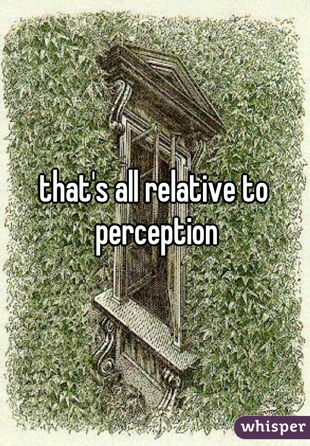 that's all relative to perception