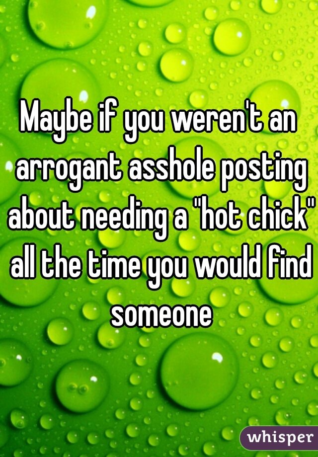 Maybe if you weren't an arrogant asshole posting about needing a "hot chick" all the time you would find someone