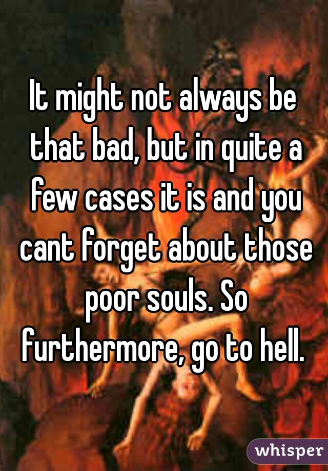 It might not always be that bad, but in quite a few cases it is and you cant forget about those poor souls. So furthermore, go to hell. 