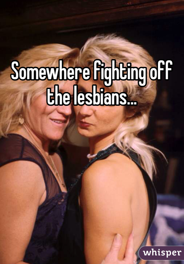 Somewhere fighting off the lesbians...