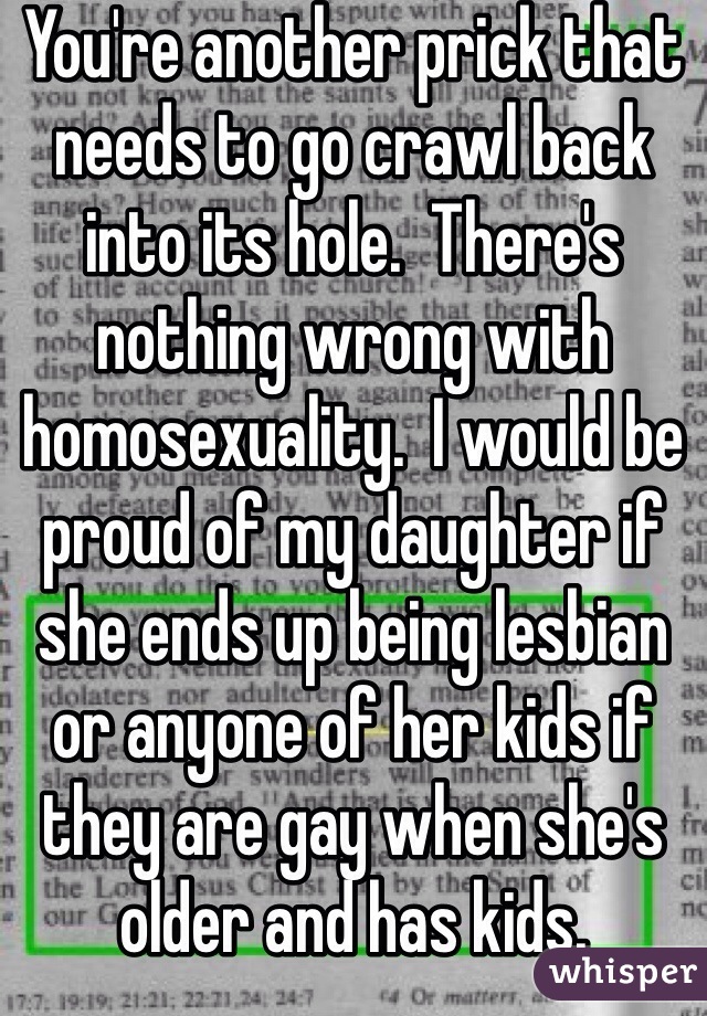 You're another prick that needs to go crawl back into its hole.  There's nothing wrong with homosexuality.  I would be proud of my daughter if she ends up being lesbian or anyone of her kids if they are gay when she's older and has kids.