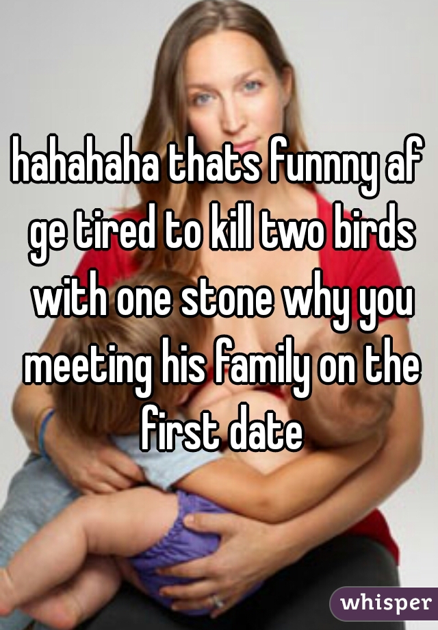 hahahaha thats funnny af ge tired to kill two birds with one stone why you meeting his family on the first date