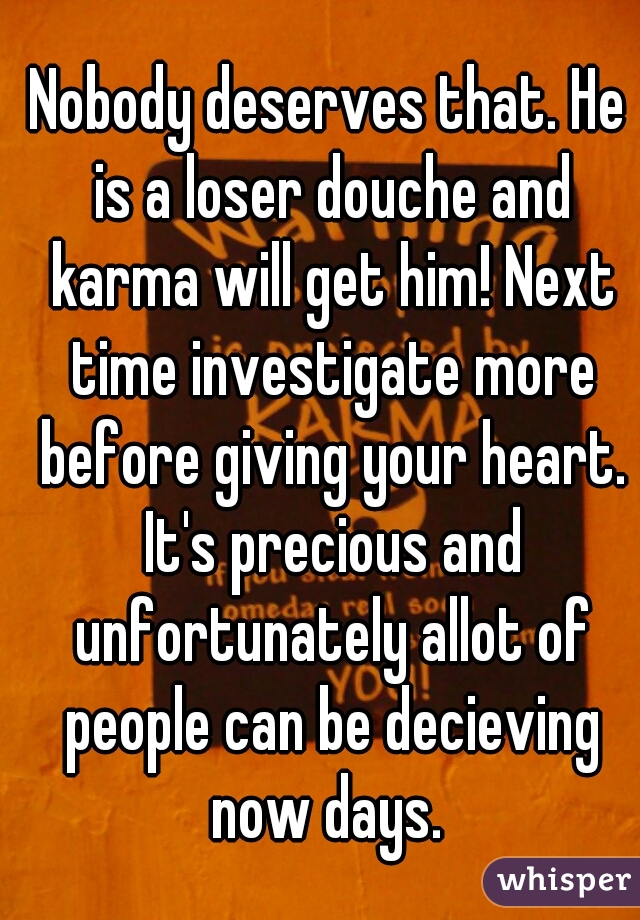 Nobody deserves that. He is a loser douche and karma will get him! Next time investigate more before giving your heart. It's precious and unfortunately allot of people can be decieving now days. 
