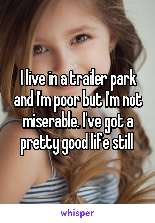 I live in a trailer park and I'm poor but I'm not miserable. I've got a pretty good life still 