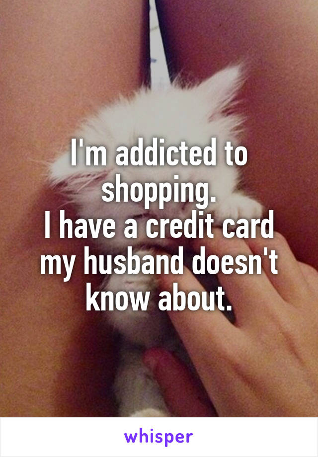 I'm addicted to shopping.
I have a credit card my husband doesn't know about.
